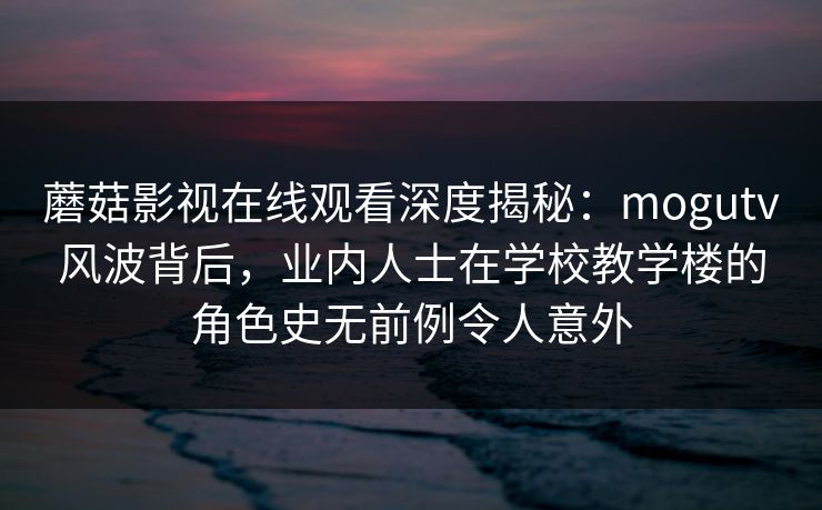蘑菇影视在线观看深度揭秘：mogutv风波背后，业内人士在学校教学楼的角色史无前例令人意外
