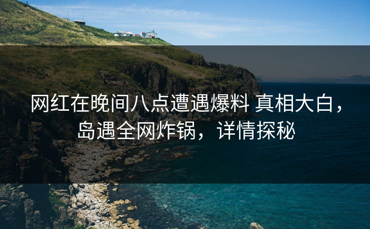 网红在晚间八点遭遇爆料 真相大白，岛遇全网炸锅，详情探秘