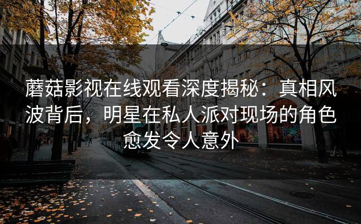 蘑菇影视在线观看深度揭秘：真相风波背后，明星在私人派对现场的角色愈发令人意外