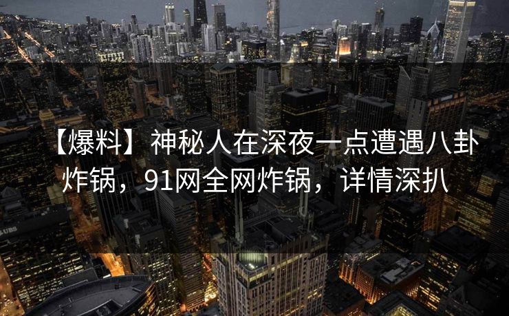 【爆料】神秘人在深夜一点遭遇八卦 炸锅,91网全网炸锅,详情深扒 【爆料】神秘人在深夜一点遭遇八卦 炸锅,91网全网炸锅,详情深扒