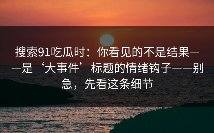 搜索91吃瓜时:你看见的不是结果——是‘大事件’标题的情绪钩子——别急,先看这条细节 搜索91吃瓜时:你看见的不是结果——是‘大事件’标题的情绪钩子——别急,先看这条细节