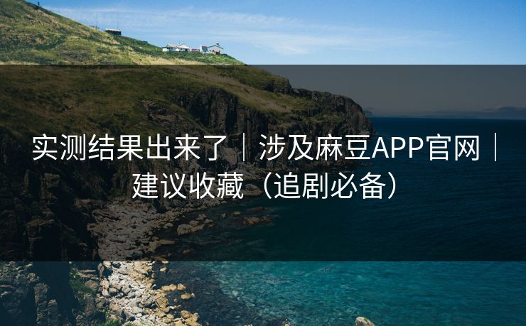 实测结果出来了｜涉及麻豆APP官网｜建议收藏（追剧必备）