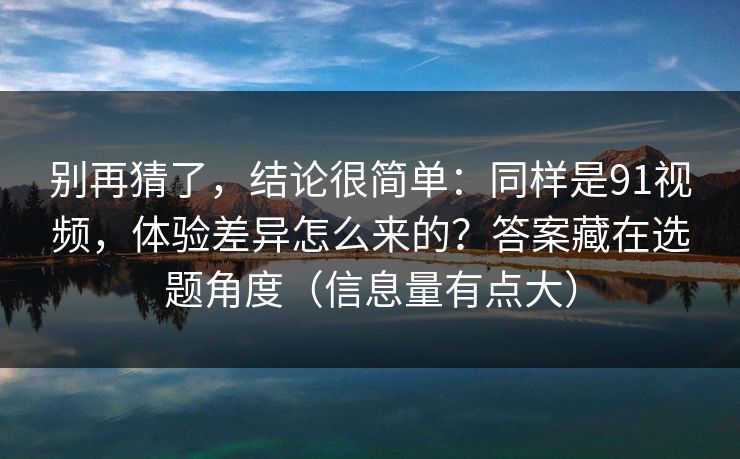 别再猜了，结论很简单：同样是91视频，体验差异怎么来的？答案藏在选题角度（信息量有点大）