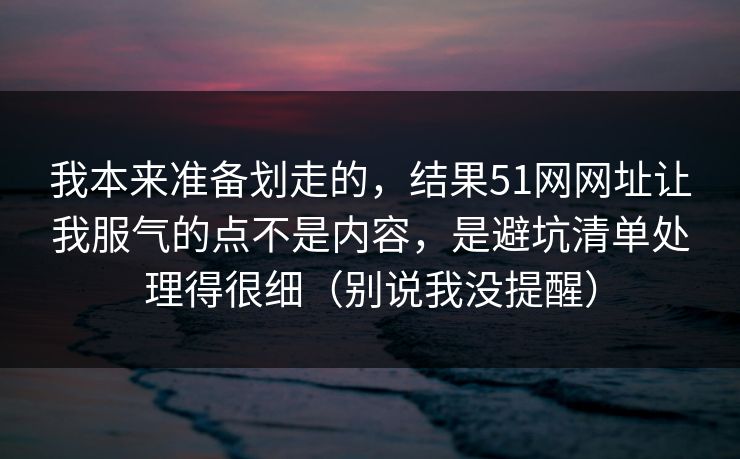 我本来准备划走的，结果51网网址让我服气的点不是内容，是避坑清单处理得很细（别说我没提醒）
