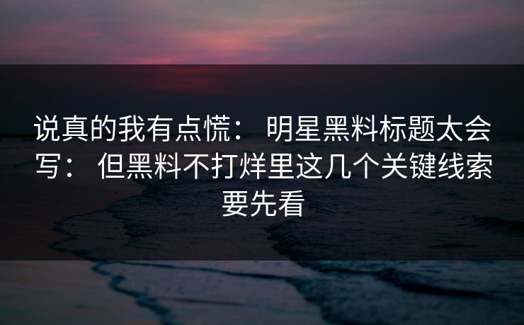 说真的我有点慌： 明星黑料标题太会写： 但黑料不打烊里这几个关键线索要先看