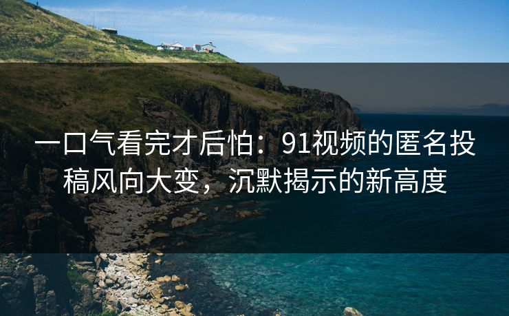 一口气看完才后怕:91视频的匿名投稿风向大变,沉默揭示的新高度 一口气看完才后怕:91视频的匿名投稿风向大变,沉默揭示的新高度